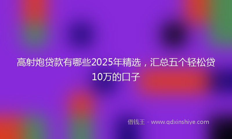 高射炮贷款有哪些2025年精选，汇总五个轻松贷10万的口子