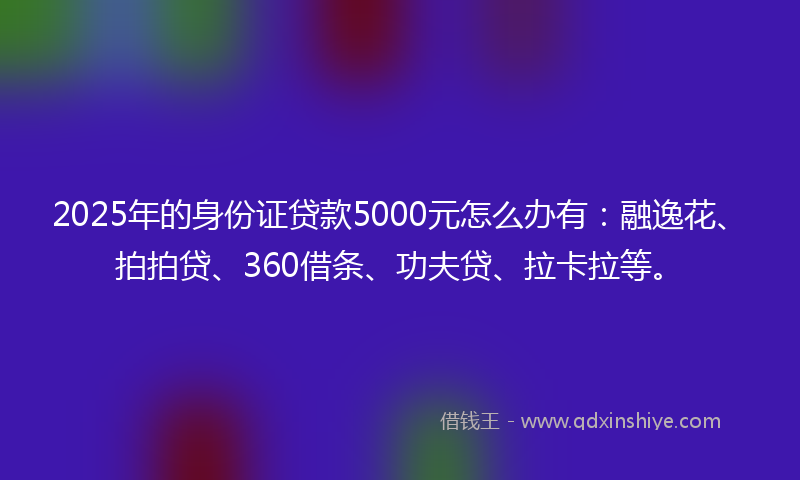 2025年的身份证贷款5000元怎么办有：融逸花、拍拍贷、360借条、功夫贷、拉卡拉等。