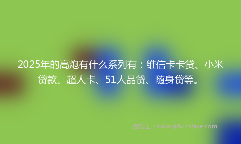 2025年的高炮有什么系列有：维信卡卡贷、小米贷款、超人卡、51人品贷、随身贷等。