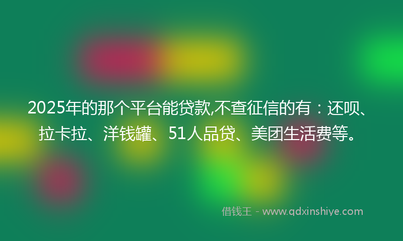 2025年的那个平台能贷款,不查征信的有：还呗、拉卡拉、洋钱罐、51人品贷、美团生活费等。