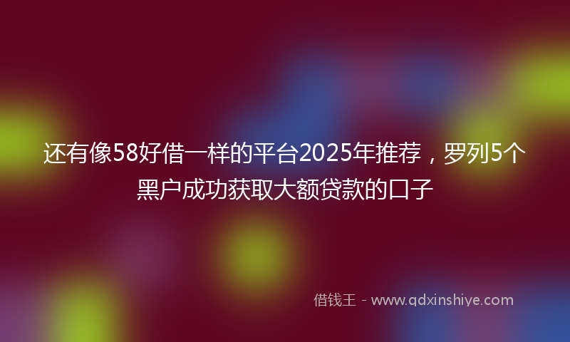 还有像58好借一样的平台2025年推荐，罗列5个黑户成功获取大额贷款的口子