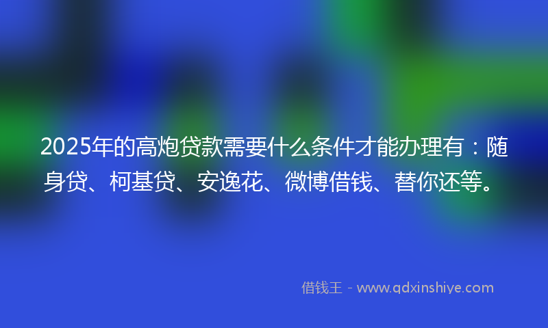 2025年的高炮贷款需要什么条件才能办理有：随身贷、柯基贷、安逸花、微博借钱、替你还等。