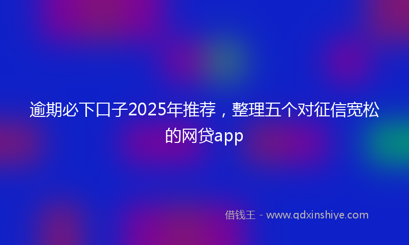 逾期必下口子2025年推荐，整理五个对征信宽松的网贷app