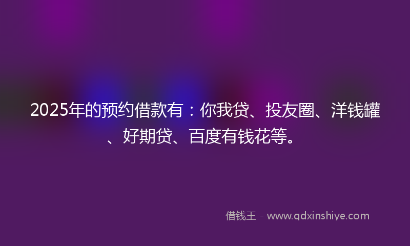 2025年的预约借款有：你我贷、投友圈、洋钱罐、好期贷、百度有钱花等。