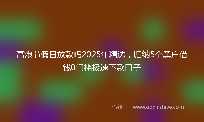 高炮节假日放款吗2025年精选，归纳5个黑户借钱0门槛极速下款口子
