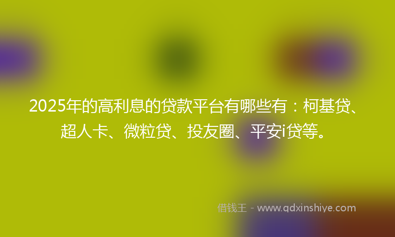 2025年的高利息的贷款平台有哪些有：柯基贷、超人卡、微粒贷、投友圈、平安i贷等。