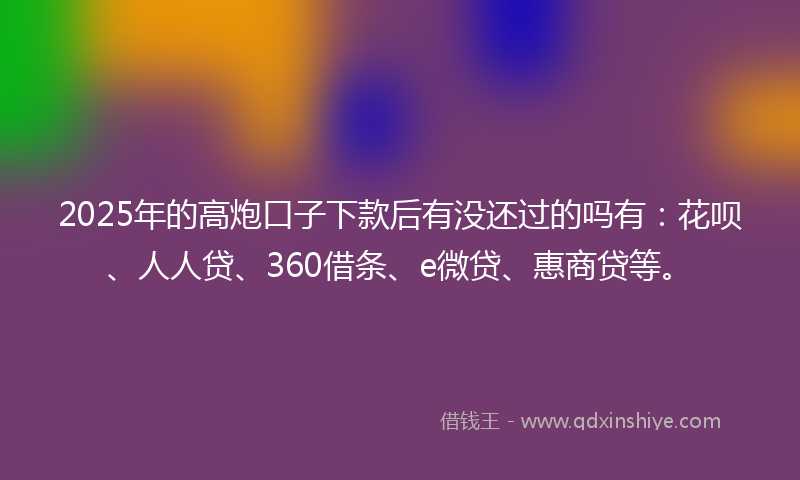 2025年的高炮口子下款后有没还过的吗有：花呗、人人贷、360借条、e微贷、惠商贷等。