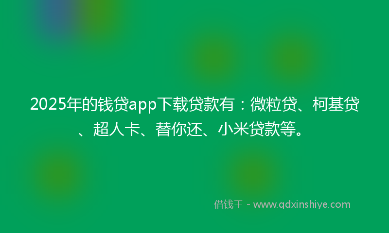 2025年的钱贷app下载贷款有：微粒贷、柯基贷、超人卡、替你还、小米贷款等。