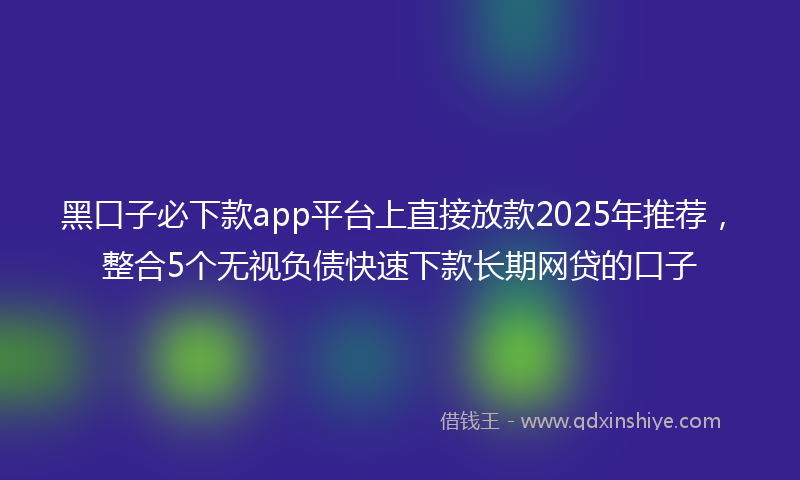 黑口子必下款app平台上直接放款2025年推荐，整合5个无视负债快速下款长期网贷的口子