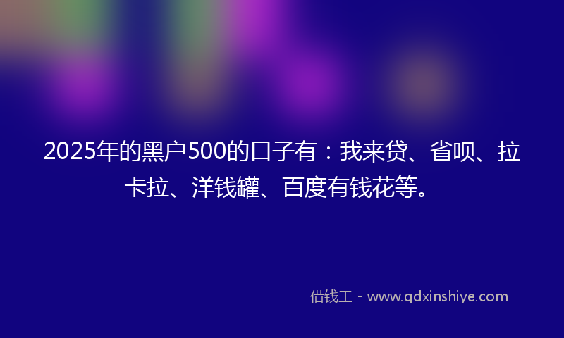 2025年的黑户500的口子有：我来贷、省呗、拉卡拉、洋钱罐、百度有钱花等。