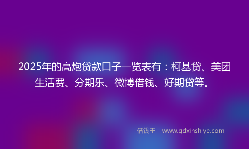 2025年的高炮贷款口子一览表有：柯基贷、美团生活费、分期乐、微博借钱、好期贷等。