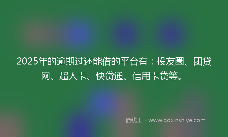 2025年的逾期过还能借的平台有：投友圈、团贷网、超人卡、快贷通、信用卡贷等。