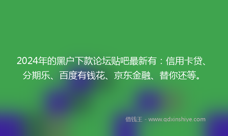2024年的黑户下款论坛贴吧最新有：信用卡贷、分期乐、百度有钱花、京东金融、替你还等。
