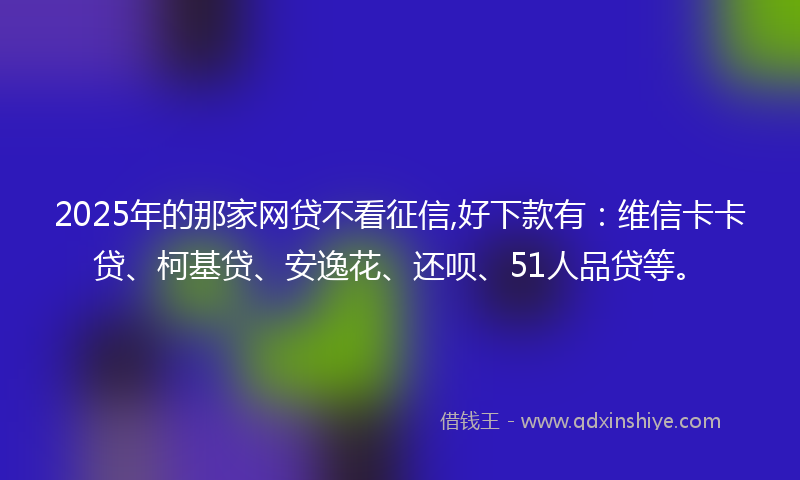 2025年的那家网贷不看征信,好下款有：维信卡卡贷、柯基贷、安逸花、还呗、51人品贷等。