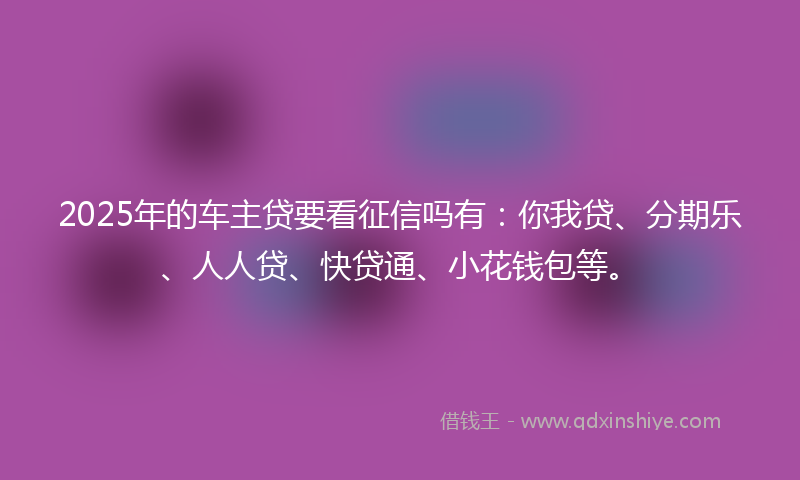 2025年的车主贷要看征信吗有：你我贷、分期乐、人人贷、快贷通、小花钱包等。