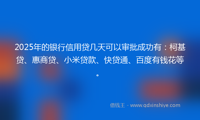 2025年的银行信用贷几天可以审批成功有：柯基贷、惠商贷、小米贷款、快贷通、百度有钱花等。