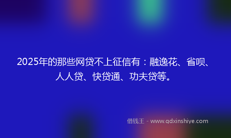 2025年的那些网贷不上征信有：融逸花、省呗、人人贷、快贷通、功夫贷等。