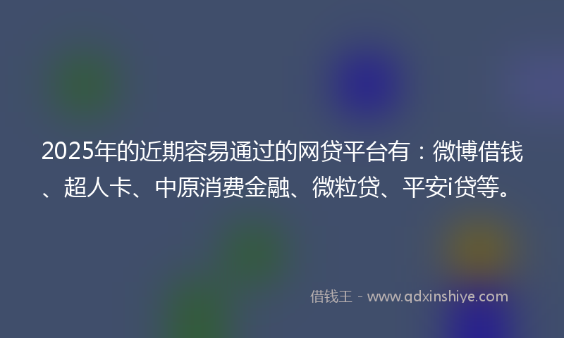 2025年的近期容易通过的网贷平台有：微博借钱、超人卡、中原消费金融、微粒贷、平安i贷等。