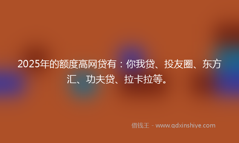 2025年的额度高网贷有：你我贷、投友圈、东方汇、功夫贷、拉卡拉等。