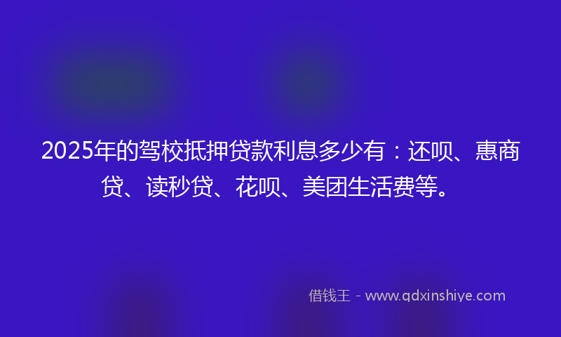 2025年的驾校抵押贷款利息多少有：还呗、惠商贷、读秒贷、花呗、美团生活费等。