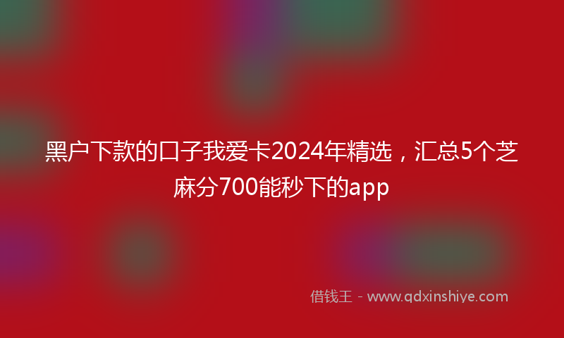 黑户下款的口子我爱卡2024年精选，汇总5个芝麻分700能秒下的app