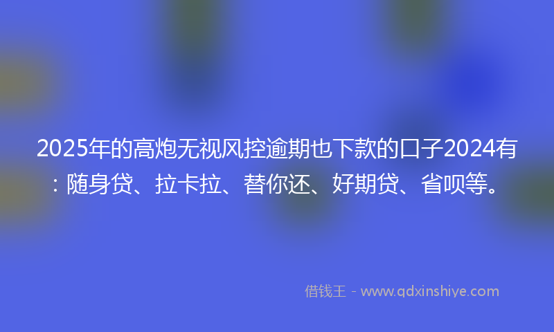 2025年的高炮无视风控逾期也下款的口子2024有：随身贷、拉卡拉、替你还、好期贷、省呗等。