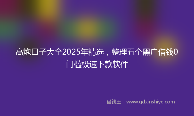 高炮口子大全2025年精选，整理五个黑户借钱0门槛极速下款软件