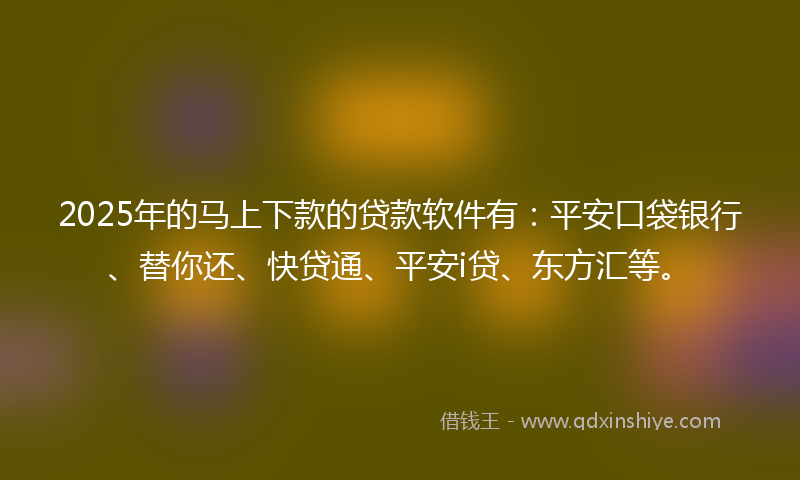 2025年的马上下款的贷款软件有：平安口袋银行、替你还、快贷通、平安i贷、东方汇等。