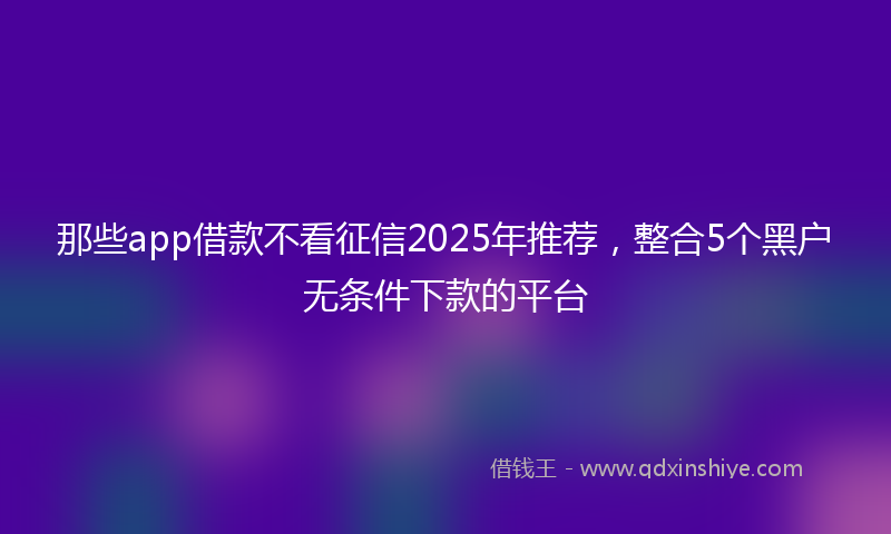 那些app借款不看征信2025年推荐，整合5个黑户无条件下款的平台