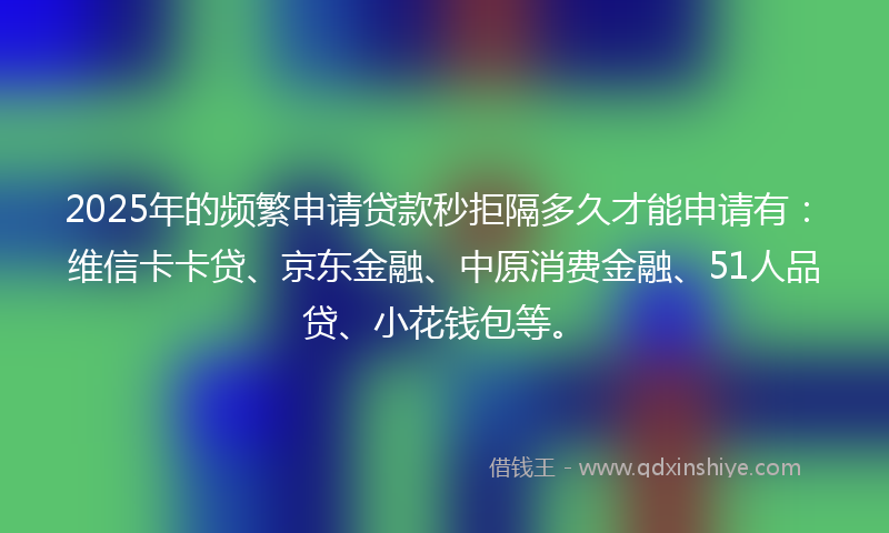 2025年的频繁申请贷款秒拒隔多久才能申请有：维信卡卡贷、京东金融、中原消费金融、51人品贷、小花钱包等。