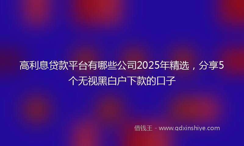 高利息贷款平台有哪些公司2025年精选，分享5个无视黑白户下款的口子