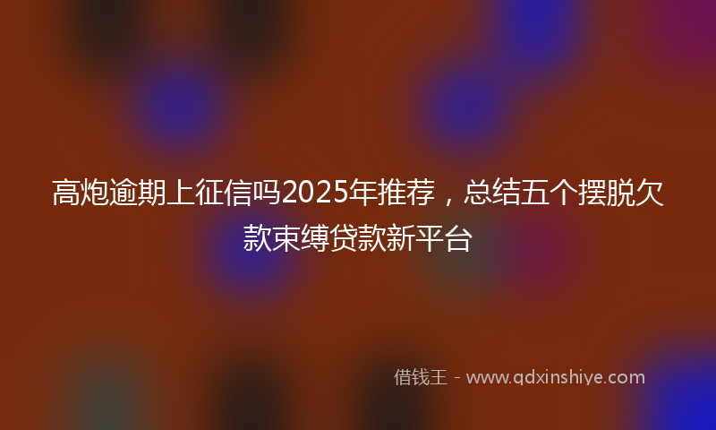 高炮逾期上征信吗2025年推荐，总结五个摆脱欠款束缚贷款新平台