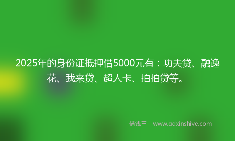 2025年的身份证抵押借5000元有：功夫贷、融逸花、我来贷、超人卡、拍拍贷等。