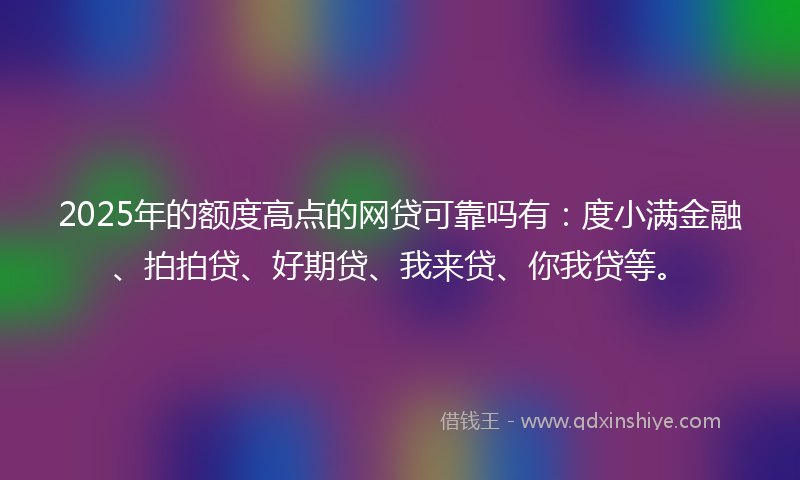 2025年的额度高点的网贷可靠吗有：度小满金融、拍拍贷、好期贷、我来贷、你我贷等。