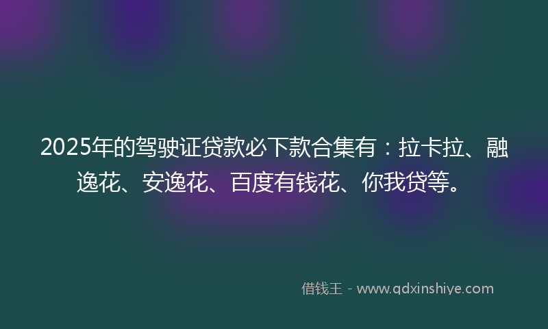 2025年的驾驶证贷款必下款合集有：拉卡拉、融逸花、安逸花、百度有钱花、你我贷等。