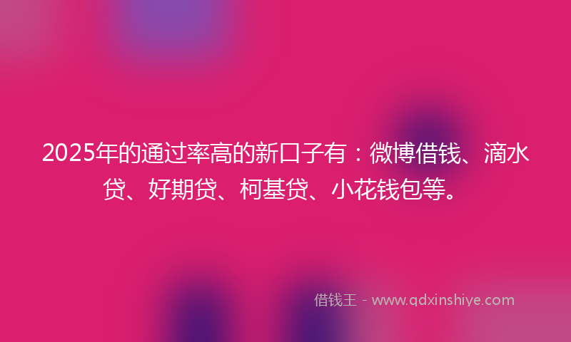 2025年的通过率高的新口子有：微博借钱、滴水贷、好期贷、柯基贷、小花钱包等。
