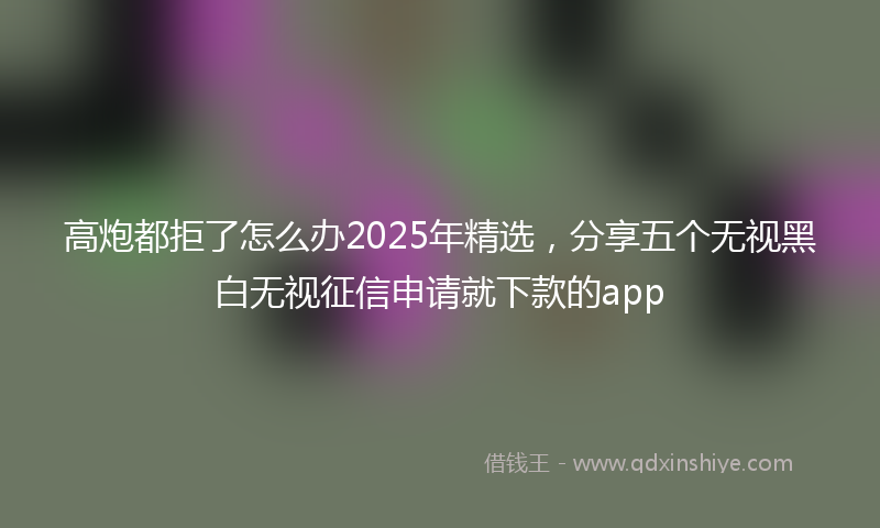 高炮都拒了怎么办2025年精选，分享五个无视黑白无视征信申请就下款的app
