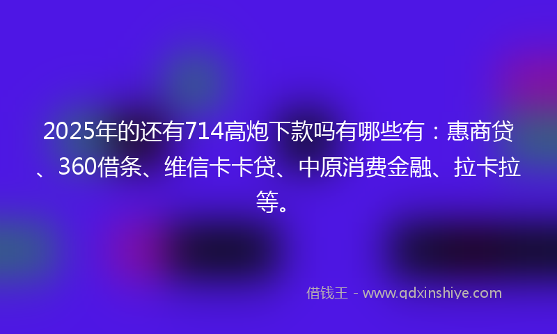 2025年的还有714高炮下款吗有哪些有：惠商贷、360借条、维信卡卡贷、中原消费金融、拉卡拉等。