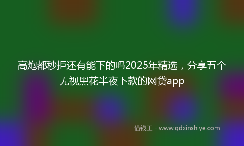 高炮都秒拒还有能下的吗2025年精选，分享五个无视黑花半夜下款的网贷app