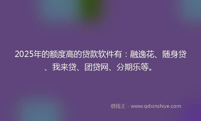 2025年的额度高的贷款软件有：融逸花、随身贷、我来贷、团贷网、分期乐等。