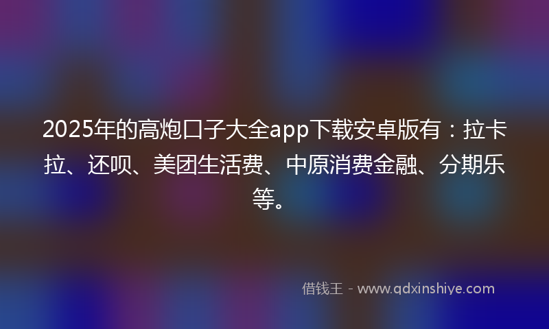 2025年的高炮口子大全app下载安卓版有：拉卡拉、还呗、美团生活费、中原消费金融、分期乐等。