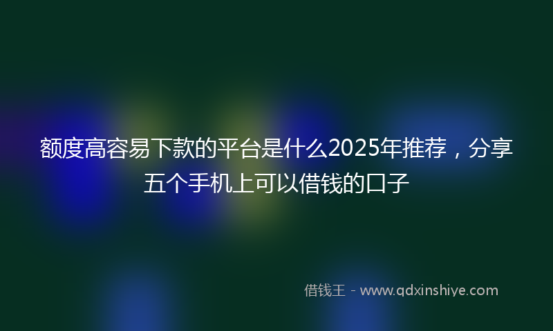 额度高容易下款的平台是什么2025年推荐，分享五个手机上可以借钱的口子