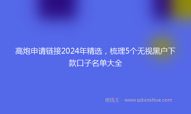 高炮申请链接2024年精选，梳理5个无视黑户下款口子名单大全