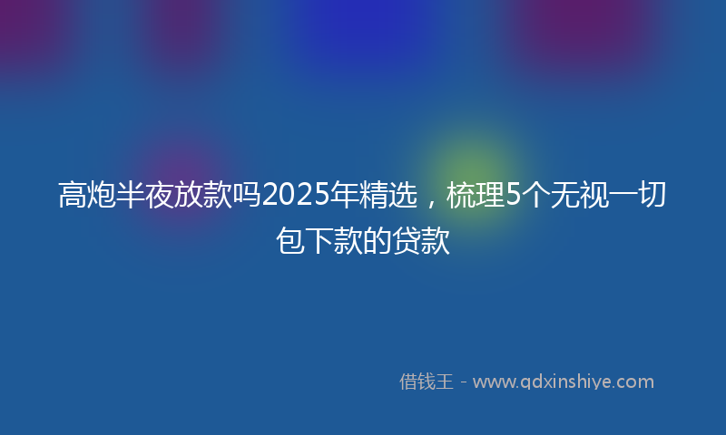 高炮半夜放款吗2025年精选，梳理5个无视一切包下款的贷款