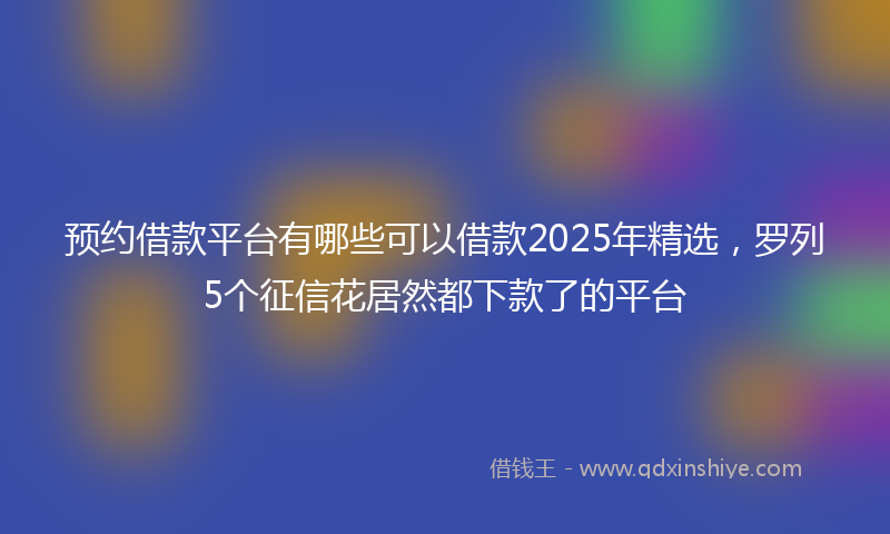 预约借款平台有哪些可以借款2025年精选，罗列5个征信花居然都下款了的平台