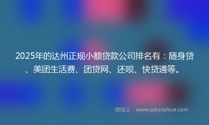 2025年的达州正规小额贷款公司排名有：随身贷、美团生活费、团贷网、还呗、快贷通等。