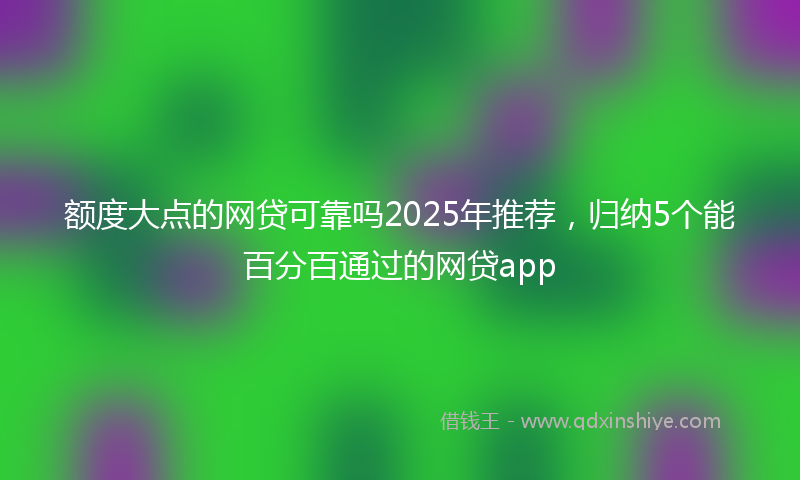 额度大点的网贷可靠吗2025年推荐，归纳5个能百分百通过的网贷app
