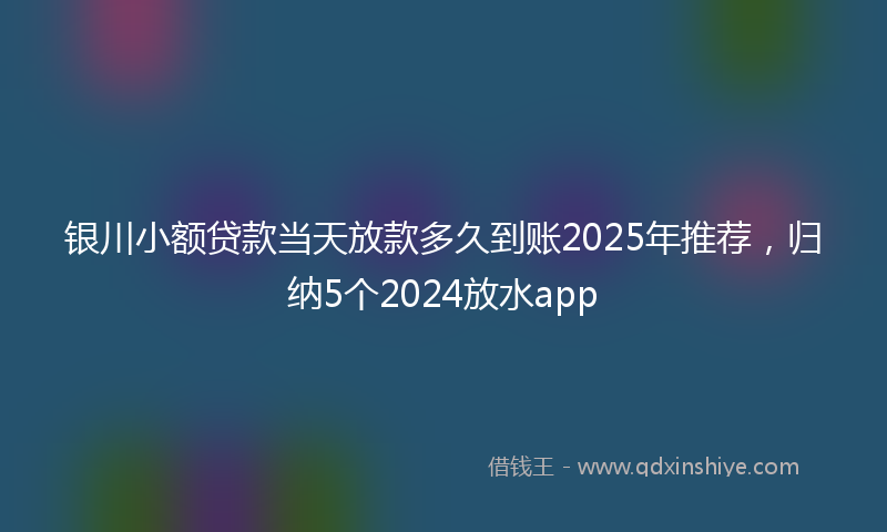 银川小额贷款当天放款多久到账2025年推荐，归纳5个2024放水app