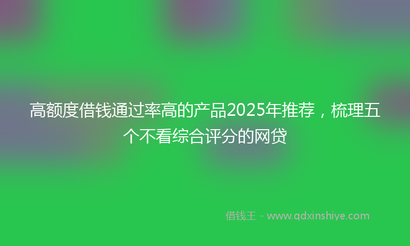高额度借钱通过率高的产品2025年推荐，梳理五个不看综合评分的网贷