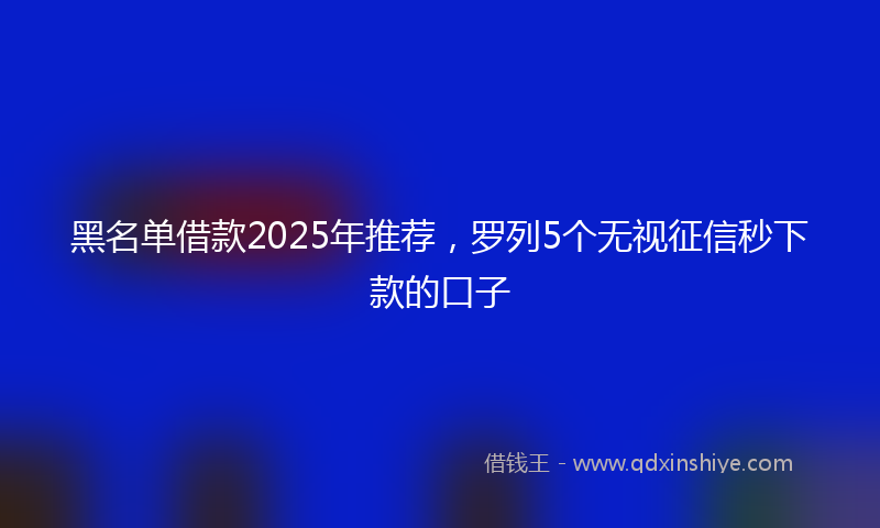 黑名单借款2025年推荐，罗列5个无视征信秒下款的口子